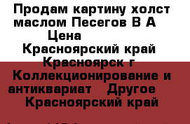 Продам картину холст маслом Песегов В,А, › Цена ­ 35 000 - Красноярский край, Красноярск г. Коллекционирование и антиквариат » Другое   . Красноярский край